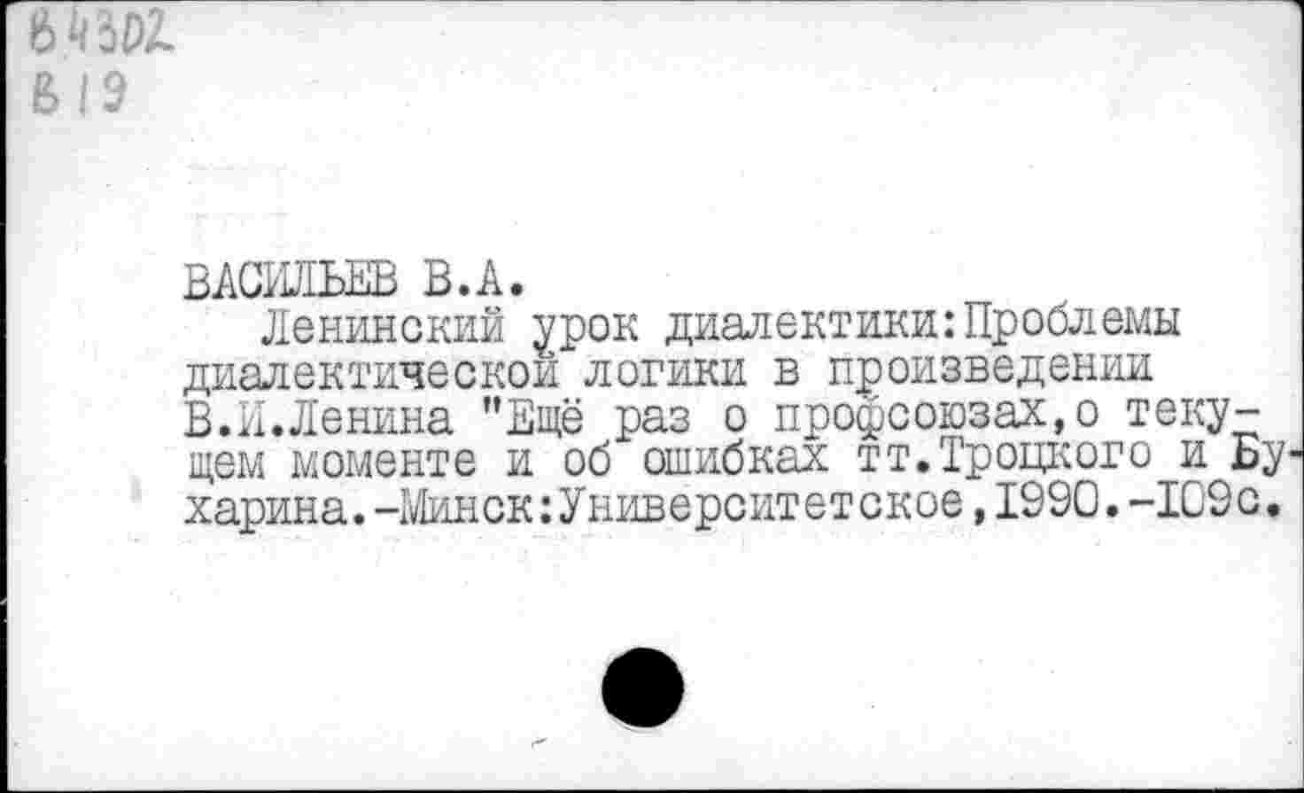 ﻿8> 19
ВАСИЛЬЕВ В.А.
Ленинский урок диалектики:Проблемы диалектической логики в произведении В.И.Ленина ’’Ещё раз о профсоюзах, о текущем моменте и об ошибках тт.Троцкого и Бу харина.-Минск:Университетское,1990. -109с.